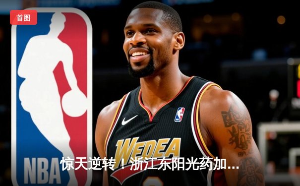 惊天逆转！浙江东阳光药加时险胜广东华南虎，胡金秋31+12主宰内线