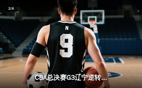 CBA总决赛G3辽宁逆转广东 赵继伟28+9率队夺赛点 韩德君关键封锁定胜局 - 2