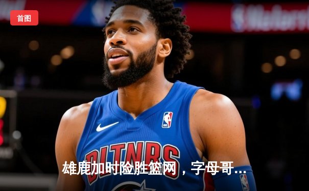 雄鹿加时险胜篮网，字母哥44+14+6主宰关键时刻