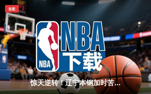 惊天逆转！辽宁本钢加时苦战击败浙江广厦，赵继伟30+9闪耀全场